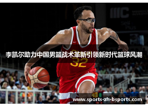 李凯尔助力中国男篮战术革新引领新时代篮球风潮 李凯尔助力中国男篮战术革新引领新时代篮球风潮