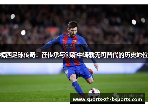 梅西足球传奇：在传承与创新中铸就无可替代的历史地位