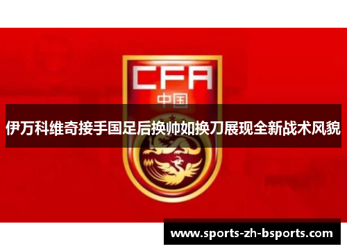 伊万科维奇接手国足后换帅如换刀展现全新战术风貌 伊万科维奇接手国足后换帅如换刀展现全新战术风貌