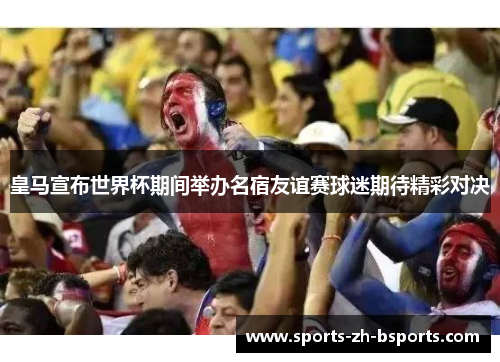 皇马宣布世界杯期间举办名宿友谊赛球迷期待精彩对决